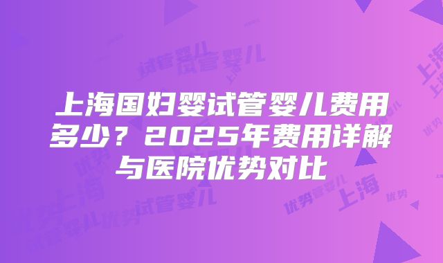 上海国妇婴试管婴儿费用多少？2025年费用详解与医院优势对比