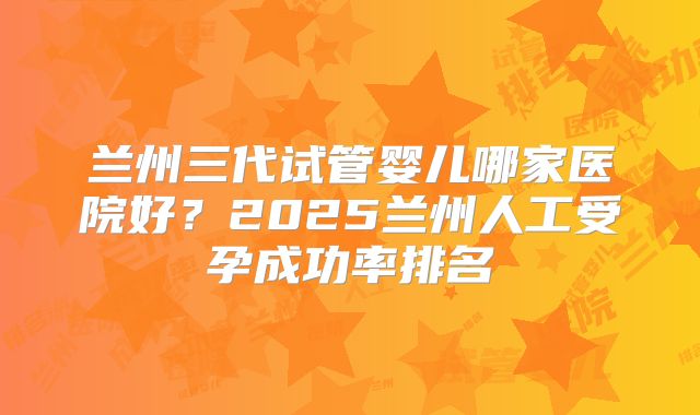 兰州三代试管婴儿哪家医院好？2025兰州人工受孕成功率排名