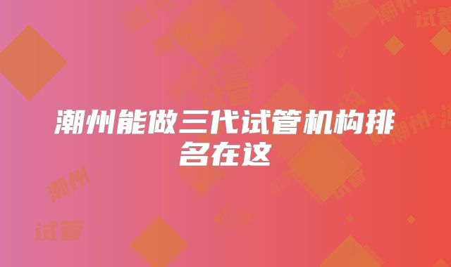 潮州能做三代试管机构排名在这