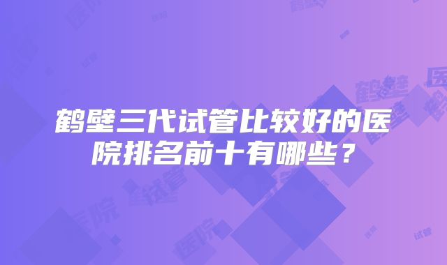鹤壁三代试管比较好的医院排名前十有哪些?