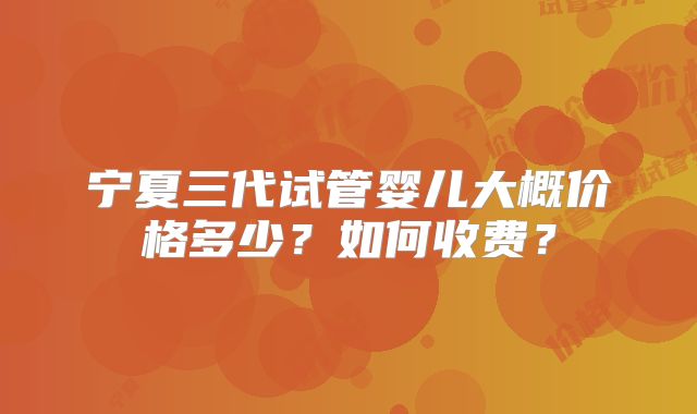 宁夏三代试管婴儿大概价格多少？如何收费？
