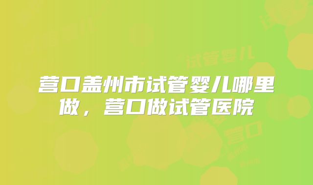 营口盖州市试管婴儿哪里做,营口做试管医院