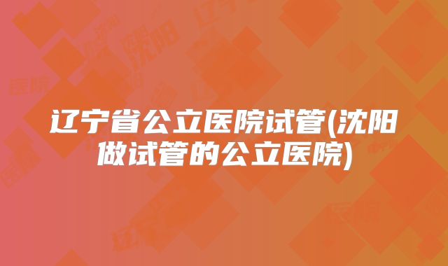 辽宁省公立医院试管(沈阳做试管的公立医院)