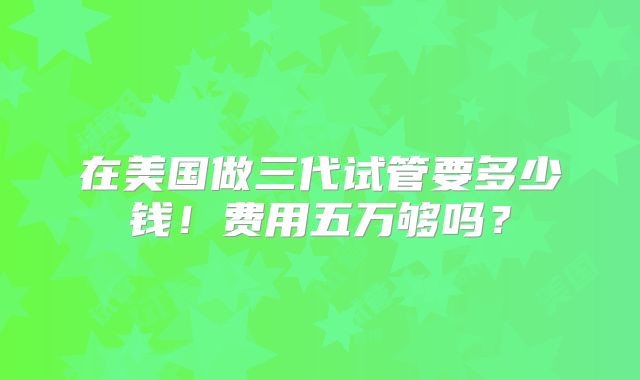 在美国做三代试管要多少钱！费用五万够吗？
