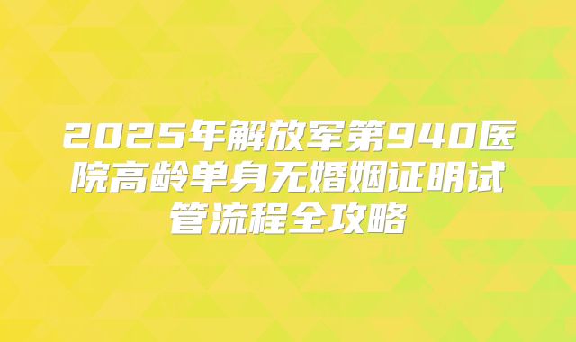 2025年解放军第940医院高龄单身无婚姻证明试管流程全攻略