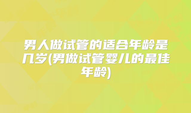 男人做试管的适合年龄是几岁(男做试管婴儿的最佳年龄)