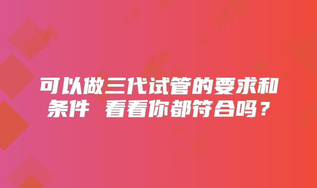 可以做三代试管的要求和条件 看看你都符合吗？