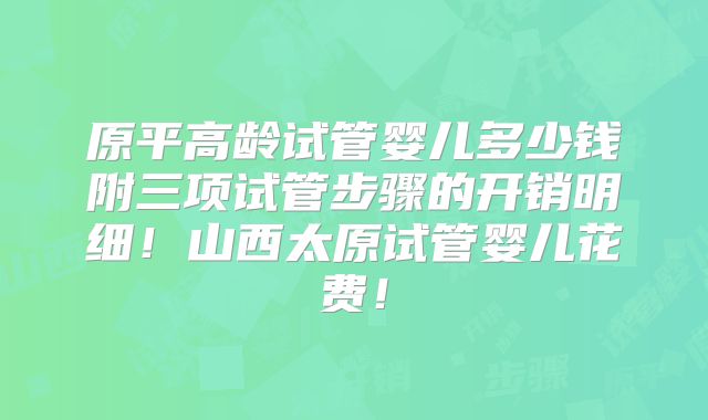 原平高龄试管婴儿多少钱附三项试管步骤的开销明细！山西太原试管婴儿花费！