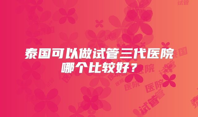 泰国可以做试管三代医院哪个比较好？