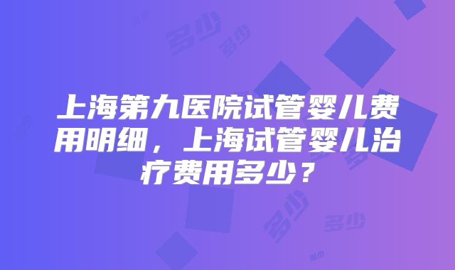 上海第九医院试管婴儿费用明细，上海试管婴儿治疗费用多少？