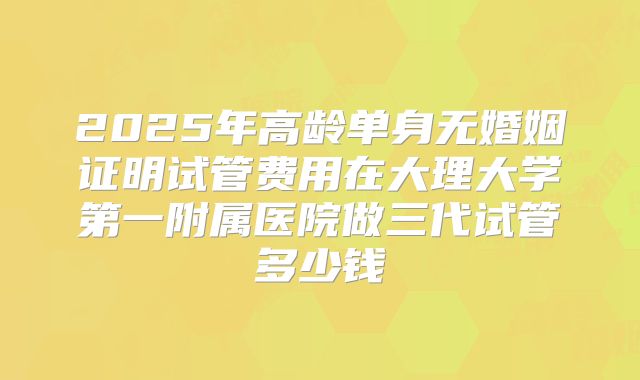 2025年高龄单身无婚姻证明试管费用在大理大学第一附属医院做三代试管多少钱