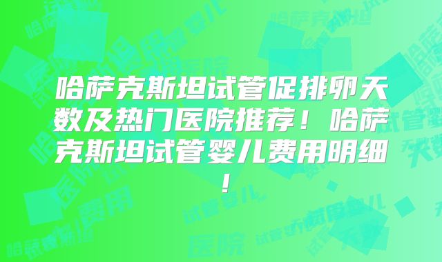 哈萨克斯坦试管促排卵天数及热门医院推荐！哈萨克斯坦试管婴儿费用明细！