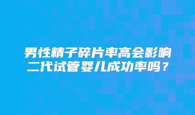 男性精子碎片率高会影响二代试管婴儿成功率吗?