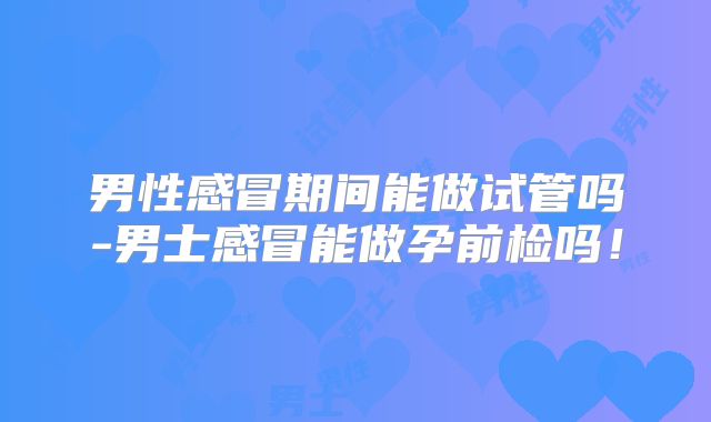 男性感冒期间能做试管吗-男士感冒能做孕前检吗!