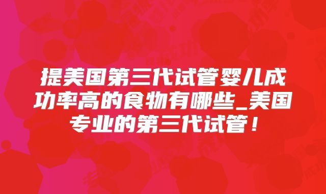 提美国第三代试管婴儿成功率高的食物有哪些_美国专业的第三代试管！
