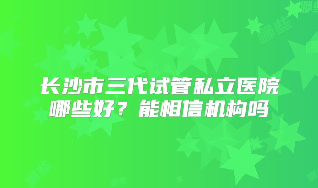 长沙市三代试管私立医院哪些好？能相信机构吗