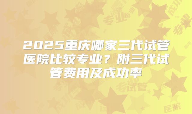 2025重庆哪家三代试管医院比较专业？附三代试管费用及成功率