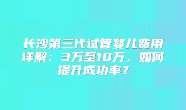 长沙第三代试管婴儿费用详解:3万至10万,如何提升成功率?