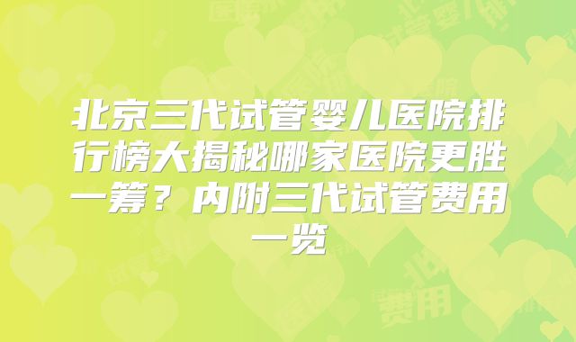 北京三代试管婴儿医院排行榜大揭秘哪家医院更胜一筹？内附三代试管费用一览