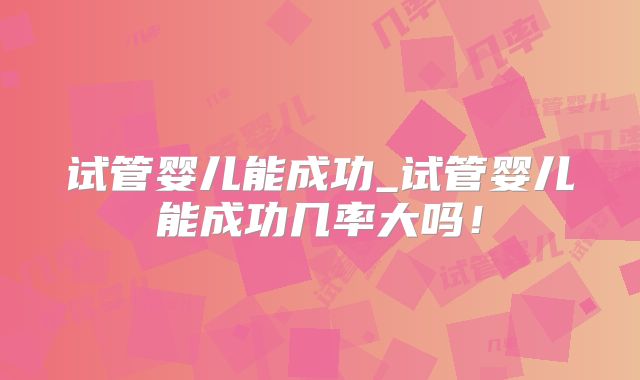 试管婴儿能成功_试管婴儿能成功几率大吗!