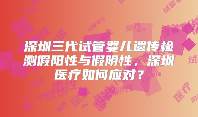 深圳三代试管婴儿遗传检测假阳性与假阴性，深圳医疗如何应对？