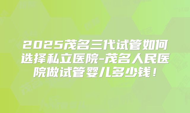 2025茂名三代试管如何选择私立医院-茂名人民医院做试管婴儿多少钱！