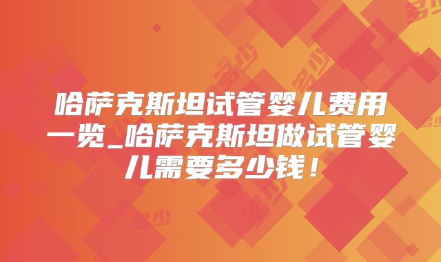 哈萨克斯坦试管婴儿费用一览_哈萨克斯坦做试管婴儿需要多少钱！