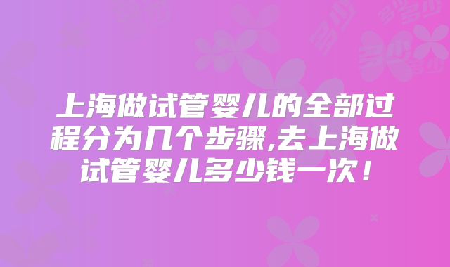 上海做试管婴儿的全部过程分为几个步骤,去上海做试管婴儿多少钱一次！