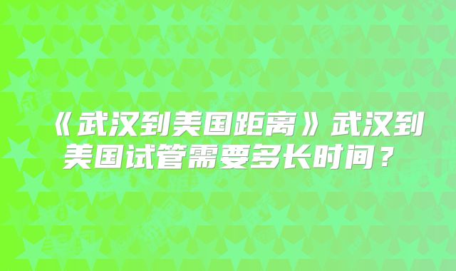 《武汉到美国距离》武汉到美国试管需要多长时间？