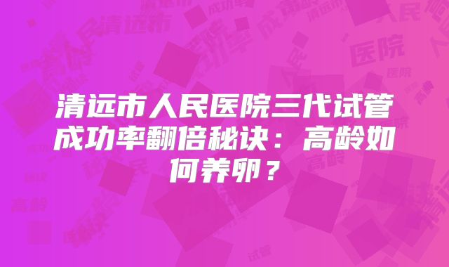 清远市人民医院三代试管成功率翻倍秘诀：高龄如何养卵？