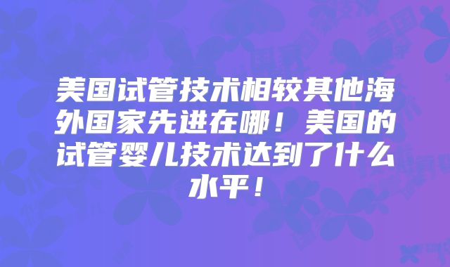 美国试管技术相较其他海外国家先进在哪！美国的试管婴儿技术达到了什么水平！