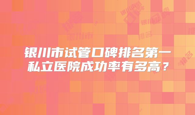 银川市试管口碑排名第一私立医院成功率有多高？