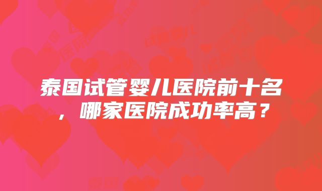 泰国试管婴儿医院前十名，哪家医院成功率高？