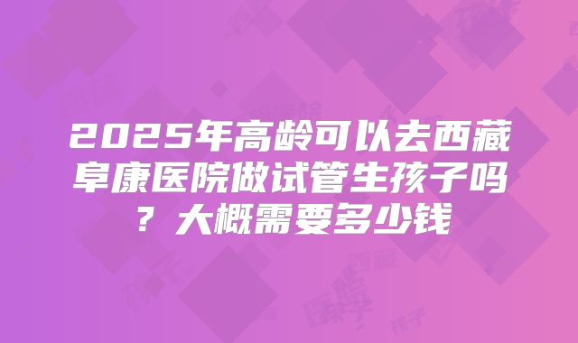 2025年高龄可以去西藏阜康医院做试管生孩子吗？大概需要多少钱
