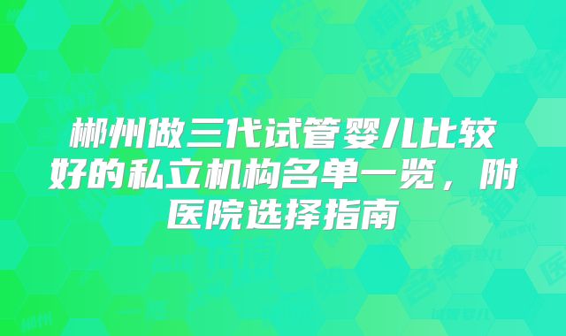 郴州做三代试管婴儿比较好的私立机构名单一览，附医院选择指南