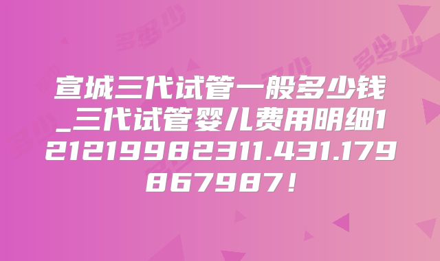 宣城三代试管一般多少钱_三代试管婴儿费用明细121219982311.431.179867987!