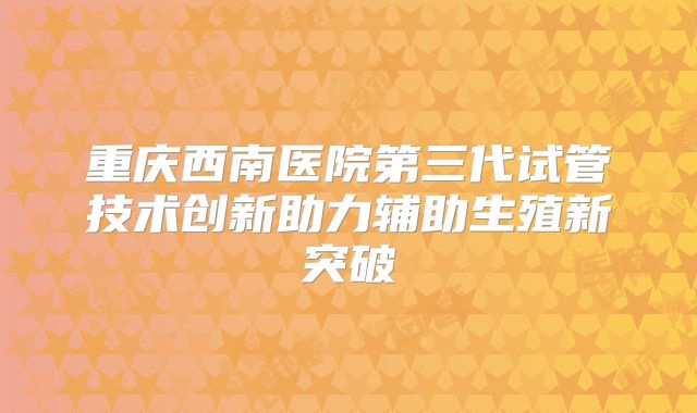 重庆西南医院第三代试管技术创新助力辅助生殖新突破