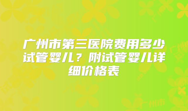 广州市第三医院费用多少试管婴儿？附试管婴儿详细价格表