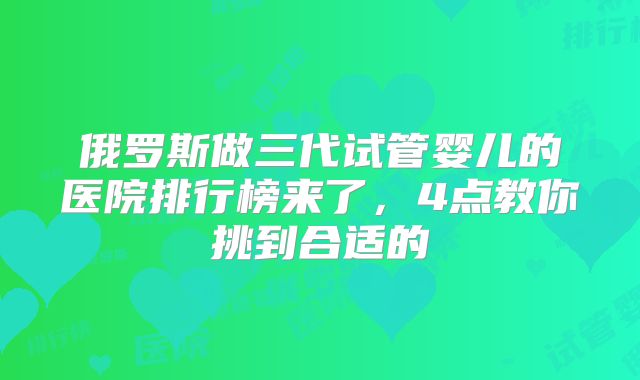 俄罗斯做三代试管婴儿的医院排行榜来了，4点教你挑到合适的