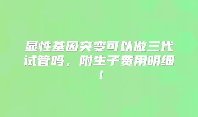 显性基因突变可以做三代试管吗，附生子费用明细！