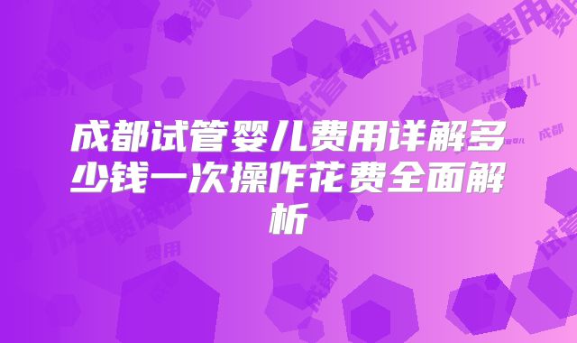 成都试管婴儿费用详解多少钱一次操作花费全面解析