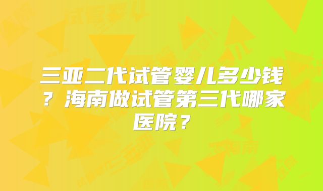 三亚二代试管婴儿多少钱?海南做试管第三代哪家医院?