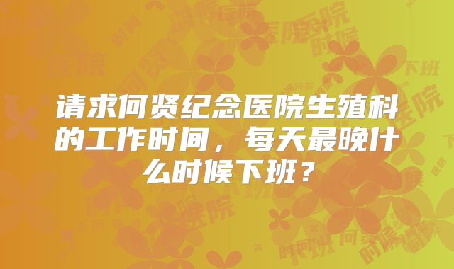 请求何贤纪念医院生殖科的工作时间，每天最晚什么时候下班？