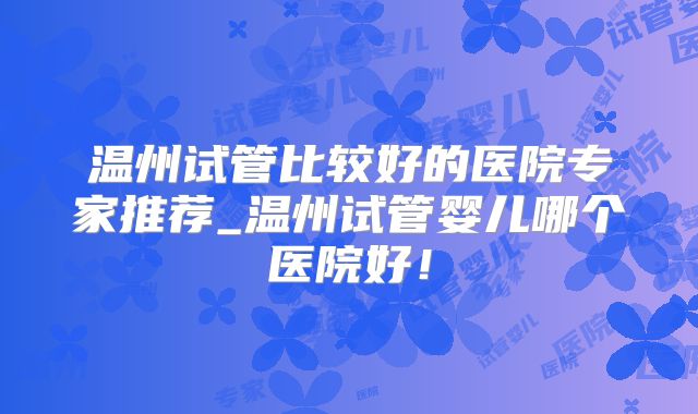 温州试管比较好的医院专家推荐_温州试管婴儿哪个医院好!