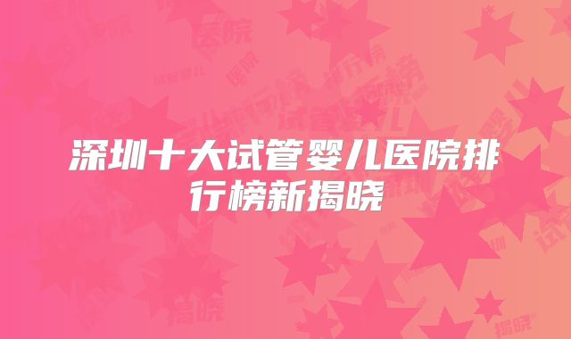 深圳十大试管婴儿医院排行榜新揭晓