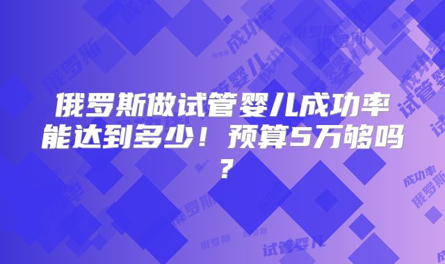 俄罗斯做试管婴儿成功率能达到多少!预算5万够吗?