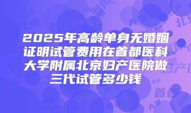 2025年高龄单身无婚姻证明试管费用在首都医科大学附属北京妇产医院做三代试管多少钱