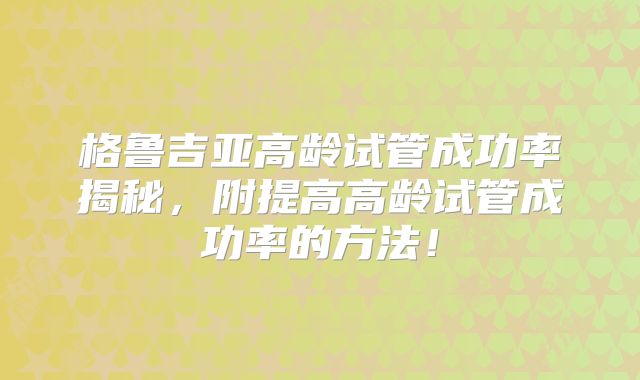 格鲁吉亚高龄试管成功率揭秘，附提高高龄试管成功率的方法！
