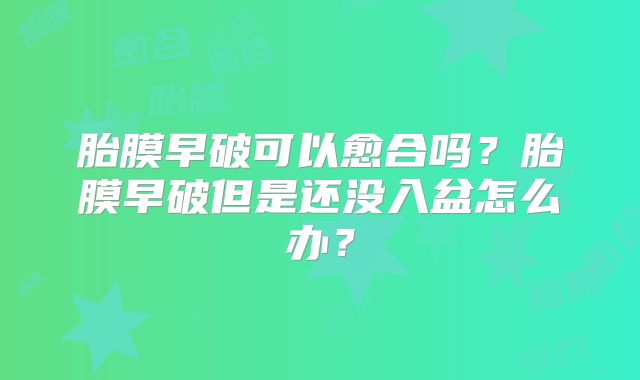 胎膜早破可以愈合吗？胎膜早破但是还没入盆怎么办？
