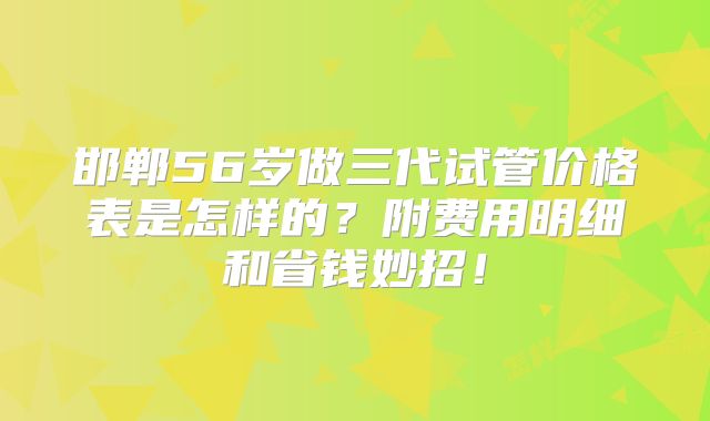 邯郸56岁做三代试管价格表是怎样的?附费用明细和省钱妙招!